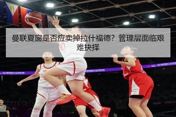 曼联夏窗是否应卖掉拉什福德？管理层面临艰难抉择